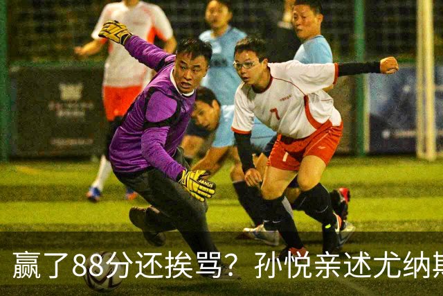 赢了88分还挨骂？孙悦亲述尤纳斯中场下死命令，唐正东两罚全丢，教练黑脸怒骂！